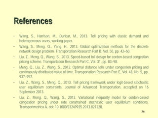 References
•
•
•
•
•
•

Wang, S., Harrison, M., Dunbar, M., 2013. Toll pricing with elastic demand and
heterogeneous users, working paper.
Wang, S., Meng, Q., Yang, H., 2013. Global optimization methods for the discrete
network design problem. Transportation Research Part B, Vol. 50, pp. 42–60.
Liu, Z., Meng, Q., Wang, S., 2013. Speed-based toll design for cordon-based congestion
pricing scheme. Transportation Research Part C, Vol. 31, pp. 83–98.
Meng, Q., Liu, Z., Wang, S., 2012. Optimal distance tolls under congestion pricing and
continuously distributed value of time. Transportation Research Part E, Vol. 48, No. 5, pp.
937–957.
Liu, Z., Wang, S., Meng, Q., 2013. Toll pricing framework under logit-based stochastic
user equilibrium constraints. Journal of Advanced Transportation, accepted on 16
September 2013.
Liu, Z., Meng, Q., Wang, S., 2013. Variational inequality model for cordon-based
congestion pricing under side constrained stochastic user equilibrium conditions.
Transportmetrica A, doi: 10.1080/23249935.2013.821228.
36

 