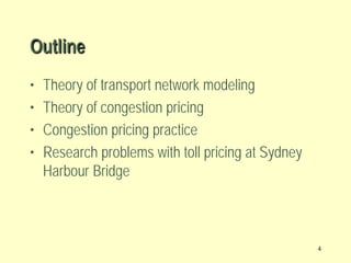 Outline
•
•
•
•

Theory of transport network modeling
Theory of congestion pricing
Congestion pricing practice
Research problems with toll pricing at Sydney
Harbour Bridge

4

 