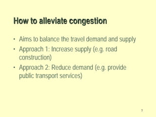 How to alleviate congestion
• Aims to balance the travel demand and supply
• Approach 1: Increase supply (e.g. road
construction)
• Approach 2: Reduce demand (e.g. provide
public transport services)

7

 