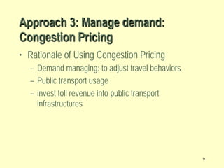 Approach 3: Manage demand:
Congestion Pricing
• Rationale of Using Congestion Pricing
– Demand managing: to adjust travel behaviors
– Public transport usage
– invest toll revenue into public transport
infrastructures

9

 