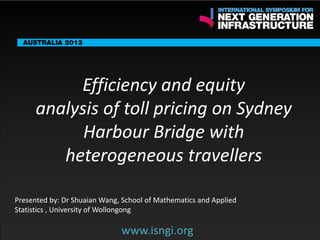 ENDORSING PARTNERS

Efficiency and equity
analysis of toll pricing on Sydney
Harbour Bridge with
heterogeneous travellers
www.isngi.org

The following are confirmed contributors to the business and policy dialogue in Sydney:
•

Rick Sawers (National Australia Bank)

•

Nick Greiner (Chairman (Infrastructure NSW)

Monday, 30th September 2013: Business & policy Dialogue

Tuesday 1 October to Thursday, 3rd October: Academic and Policy
Dialogue

Presented by: Dr Shuaian Wang, School of Mathematics and Applied
Statistics , University of Wollongong

www.isngi.org

 