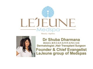 Dr Shuba Dharmana
M.B.B.S, M.R.C.G.P, D.F.F.P, D.P.D ( U.K)
Dermatologist ,Hair Transplant Surgeon
Founder & Chief Evangelist
LeJeune group of Medspas
 