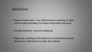 Definition
▪ Passive hydrostatic non inflammatory swelling of optic
nerve head secondary to raised intracranial pressure.
▪ Usually bilateral ; may be unilateral.
▪ Optic disc swelling in the absence of raised intracranial
pressure is referred to as optic disc edema.
 
