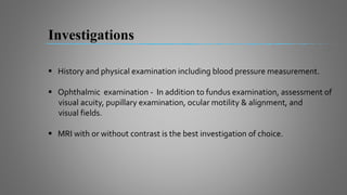  History and physical examination including blood pressure measurement.
 Ophthalmic examination - In addition to fundus examination, assessment of
visual acuity, pupillary examination, ocular motility & alignment, and
visual fields.
 MRI with or without contrast is the best investigation of choice.
Investigations
 