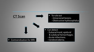 CT Scan  To rule out
- Intracranial lesions.
- Obstructive hydrocephalus.
 Can detect
- Subarachnoid, epidural
& subdural hemorrhages.
- Acute infarctions.
- Cerebral edema. Contraindication for MRI.
 