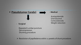  Pseudotumor Cerebri
- Surgical
Repeated Lumbar puncture
Decompression
Shunting procedure
 Resolution of papilledema within 2-3weeks of shunt procedure.
- Medical
Acetazolamide
Oral Glycerol
Corticosteroids
Weight reduction
 