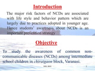 Introduction   The major risk factors of NCDs are associated with life style and behavior pattern which are largely due to practices adopted in younger age. Hence students’ awareness about NCDs is an important prevention strategyObjectiveTo study the awareness of common non- communicable diseases (NCDs) among intermediate school children in chiraigaon block, Varanasi.IMS, BHU2