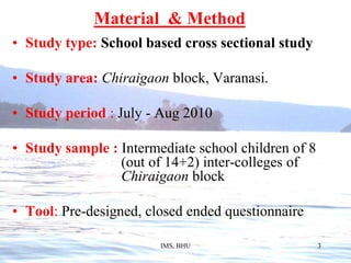 Material  & MethodStudy type: School based cross sectional studyStudy area:Chiraigaon block, Varanasi.Study period :July - Aug 2010Study sample : Intermediate school children of 8 				 (out of 14+2) inter-colleges of 				 Chiraigaon blockTool: Pre-designed, closed ended questionnaire			                   			IMS, BHU3
