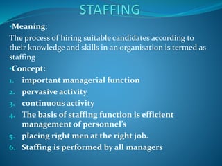 •Meaning:
The process of hiring suitable candidates according to
their knowledge and skills in an organisation is termed as
staffing
•Concept:
1. important managerial function
2. pervasive activity
3. continuous activity
4. The basis of staffing function is efficient
management of personnel’s
5. placing right men at the right job.
6. Staffing is performed by all managers
 