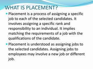 WHAT IS PLACEMENT?
 Placement is a process of assigning a specific
job to each of the selected candidates. It
involves assigning a specific rank and
responsibility to an individual. It implies
matching the requirements of a job with the
qualifications of the candidate.
 Placement is understood as assigning jobs to
the selected candidates. Assigning jobs to
employees may involve a new job or different
job.
 