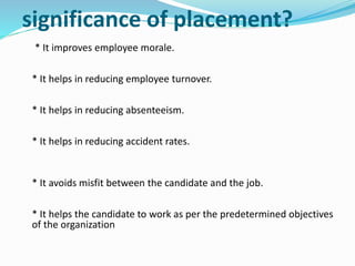 significance of placement?
* It improves employee morale.
* It helps in reducing employee turnover.
* It helps in reducing absenteeism.
* It helps in reducing accident rates.
* It avoids misfit between the candidate and the job.
* It helps the candidate to work as per the predetermined objectives
of the organization
 