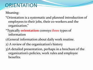 ORIENTATION
Meaning:
“Orientation is a systematic and planned introduction of
employees to their jobs, their co-workers and the
organization.”
*Typically orientation conveys three types of
information
1)General information about daily work routine.
2) A review of the organization’s history
3)A detailed presentation, perhaps in a brochure of the
organization’s policies, work rules and employee
benefits.
 