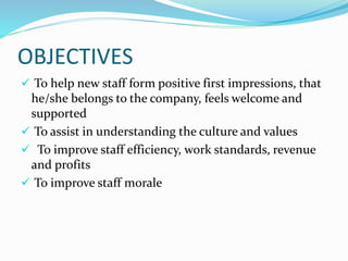 OBJECTIVES
 To help new staff form positive first impressions, that
he/she belongs to the company, feels welcome and
supported
 To assist in understanding the culture and values
 To improve staff efficiency, work standards, revenue
and profits
 To improve staff morale
 