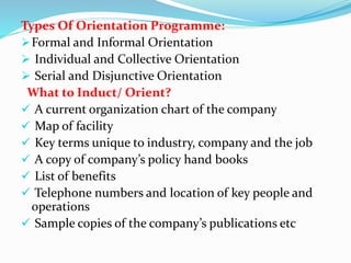 Types Of Orientation Programme:
Formal and Informal Orientation
 Individual and Collective Orientation
 Serial and Disjunctive Orientation
What to Induct/ Orient?
 A current organization chart of the company
 Map of facility
 Key terms unique to industry, company and the job
 A copy of company’s policy hand books
 List of benefits
 Telephone numbers and location of key people and
operations
 Sample copies of the company’s publications etc
 