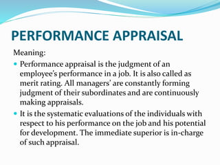 PERFORMANCE APPRAISAL
Meaning:
 Performance appraisal is the judgment of an
employee’s performance in a job. It is also called as
merit rating. All managers’ are constantly forming
judgment of their subordinates and are continuously
making appraisals.
 It is the systematic evaluations of the individuals with
respect to his performance on the job and his potential
for development. The immediate superior is in-charge
of such appraisal.
 