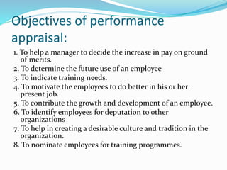 Objectives of performance
appraisal:
1. To help a manager to decide the increase in pay on ground
of merits.
2. To determine the future use of an employee
3. To indicate training needs.
4. To motivate the employees to do better in his or her
present job.
5. To contribute the growth and development of an employee.
6. To identify employees for deputation to other
organizations
7. To help in creating a desirable culture and tradition in the
organization.
8. To nominate employees for training programmes.
 