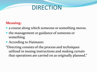 DIRECTION
Meaning:
 a course along which someone or something moves.
 the management or guidance of someone or
something
 According to Haimann:
“Directing consists of the process and techniques
utilized in issuing instructions and making certain
that operations are carried on as originally planned.”
 