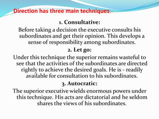 Direction has three main techniques:-
1. Consultative:
Before taking a decision the executive consults his
subordinates and get their opinion. This develops a
sense of responsibility among subordinates.
2. Let go:
Under this technique the superior remains wasteful to
see that the activities of the subordinates are directed
rightly to achieve the desired goals. He is - readily
available for consultation to his subordinates.
3. Autocratic:
The superior executive wields enormous powers under
this technique. His acts are dictatorial and he seldom
shares the views of his subordinates.
 