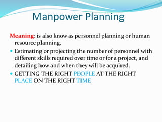 Manpower Planning
Meaning: is also know as personnel planning or human
resource planning.
 Estimating or projecting the number of personnel with
different skills required over time or for a project, and
detailing how and when they will be acquired.
 GETTING THE RIGHT PEOPLE AT THE RIGHT
PLACE ON THE RIGHT TIME
 