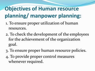 Objectives of Human resource
planning/ manpower planning:
1. To ensure proper utilization of human
resources.
2. To check the development of the employees
for the achievement of the organization
goal.
3. To ensure proper human resource policies.
4. To provide proper control measures
whenever required.
 