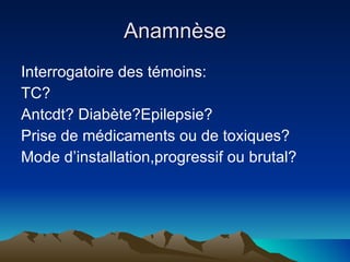 Anamnèse Interrogatoire des témoins: TC? Antcdt? Diabète?Epilepsie? Prise de médicaments ou de toxiques? Mode d’installation,progressif ou brutal? 