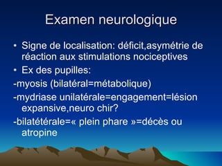 Examen neurologique Signe de localisation: déficit,asymétrie de réaction aux stimulations nociceptives Ex des pupilles:  -myosis (bilatéral=métabolique) -mydriase unilatérale=engagement=lésion expansive,neuro chir? -bilatétérale=« plein phare »=décès ou atropine 