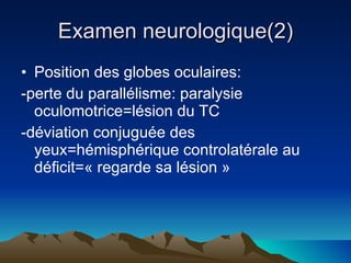 Examen neurologique(2) Position des globes oculaires: -perte du parallélisme: paralysie oculomotrice=lésion du TC -déviation conjuguée des yeux=hémisphérique controlatérale au déficit=« regarde sa lésion » 