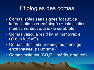 Etiologies des comas Comas isolés sans signes focaux,de latéralisations ou méningés = intoxication médicamenteuse, anoxie cérébrale, Comas vasculaires (HM et hémorragie cérébrale,AVC) Comas infectieux (méningites,méningo encéphalites, paludisme) Comas toxiques (CO,OH,médic, drogues) 