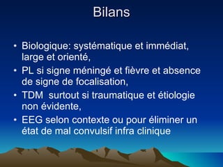 Bilans Biologique: systématique et immédiat, large et orienté, PL si signe méningé et fièvre et absence de signe de focalisation, TDM  surtout si traumatique et étiologie non évidente, EEG selon contexte ou pour éliminer un état de mal convulsif infra clinique 