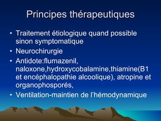 Principes thérapeutiques Traitement étiologique quand possible sinon symptomatique Neurochirurgie Antidote:flumazenil, naloxone,hydroxycobalamine,thiamine(B1 et encéphalopathie alcoolique), atropine et organophosporés, Ventilation-maintien de l’hémodynamique 