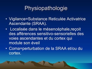 Physiopathologie Vigilance=Substance Reticulée Activatrice Ascendante (SRAA). Localisée dans le mésencéphale,reçoit des afférences sensitivo-sensorielles des voies ascendantes et du cortex qui module son éveil Coma=perturbation de la SRAA et/ou du cortex. 