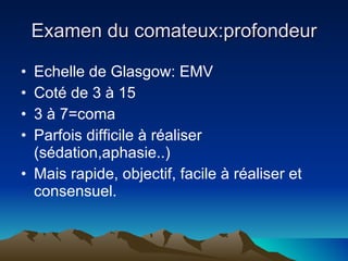 Examen du comateux:profondeur Echelle de Glasgow: EMV Coté de 3 à 15 3 à 7=coma Parfois difficile à réaliser (sédation,aphasie..) Mais rapide, objectif, facile à réaliser et consensuel. 