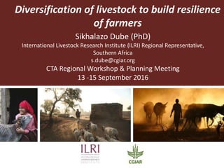 Diversification of livestock to build resilience
of farmers
Sikhalazo Dube (PhD)
International Livestock Research Institute (ILRI) Regional Representative,
Southern Africa
s.dube@cgiar.org
CTA Regional Workshop & Planning Meeting
13 -15 September 2016
 
