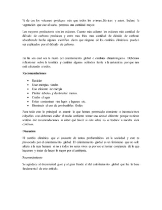 % de co2 los volcanes producen más que todos los aviones,fábricas y autos. Incluso la
vegetación que cae al suelo, provoca una cantidad mayor.
Los mayores productores son los océanos. Cuanto más caliente los océanos más cantidad de
dióxido de carbono producen y entre mas fríos mas cantidad de dióxido de carbono
absorben.de hecho algunos científico dicen que ninguno de los cambios climáticos pueden
ser explicados por el dióxido de carbono.
En fin sea cual sea la razón del calentamiento global o cambios climatológicos. Debemos
reflexionar sobre la temática y cambiar algunas actitudes frente a la naturaleza por que nos
está afectando a todos.
Recomendaciones
 Reciclar
 Usar energías verdes
 Uso eficiente de energía
 Plantar árboles y desforestar menos.
 Cuidar el agua
 Evitar contaminar ríos lagos y lagunas etc.
 Disminuir el uso de combustibles fósiles
Para todo esto lo principal es asumir lo que hemos provocado consiente o inconscientes
culpables o no debemos cuidar el medio ambiente tomar una actitud diferente porque no tiene
sentido dar recomendaciones o saber qué hacer si este saber no se traduce a nuestra vida
cotidiana.
Discusión
El cambio climático que el causante de tantas problemáticas en la sociedad y esto es
provocado por el calentamiento global. El calentamiento global es un fenómeno que no solo
afecta a la raza humana si no a todos los seres vivos es por eso el tomar conciencia de lo que
hacemos y tratar de hacer lo mejor por el ambiente.
Reconocimiento
Se agradece al documental gore y al gran fraude el del calentamiento global que fue la base
fundamental de este artículo.
 