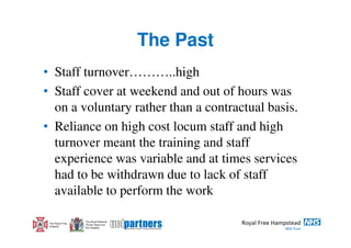 The Past
• Staff turnover………..high
• Staff cover at weekend and out of hours was
  on a voluntary rather than a contractual basis.
• Reliance on high cost locum staff and high
  turnover meant the training and staff
  experience was variable and at times services
  had to be withdrawn due to lack of staff
  available to perform the work

                  The Royal National
 The Royal Free   Throat, Nose and
 Hospital         Ear Hospital
 