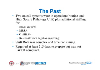 The Past
• Two on call systems were in operation (routine and
  High Secure Pathology Unit) plus additional staffing
  for
        –         Blood cultures
        –         MRSA
        –         C difficile
        –         Resistant Gram negative screening
• Shift Rota was complex and time consuming
• Required at least 2 .5 days to prepare but was not
  EWTD compliant


                      The Royal National
 The Royal Free       Throat, Nose and
 Hospital             Ear Hospital
 
