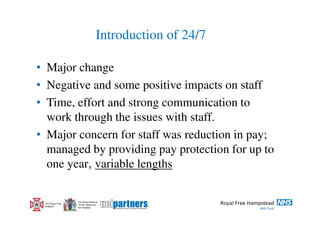Introduction of 24/7

• Major change
• Negative and some positive impacts on staff
• Time, effort and strong communication to
  work through the issues with staff.
• Major concern for staff was reduction in pay;
  managed by providing pay protection for up to
  one year, variable lengths

                  The Royal National
 The Royal Free   Throat, Nose and
 Hospital         Ear Hospital
 