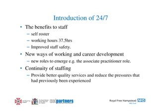 Introduction of 24/7
• The benefits to staff
        – self roster
        – working hours 37.5hrs
        – Improved staff safety.
• New ways of working and career development
        – new roles to emerge e.g. the associate practitioner role.
• Continuity of staffing
        – Provide better quality services and reduce the pressures that
          had previously been experienced



                  The Royal National
 The Royal Free   Throat, Nose and
 Hospital         Ear Hospital
 