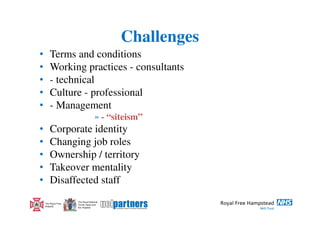 Challenges
•       Terms and conditions
•       Working practices - consultants
•       - technical
•       Culture - professional
•       - Management
                                    » - “siteism”
•       Corporate identity
•       Changing job roles
•       Ownership / territory
•       Takeover mentality
•       Disaffected staff
                     The Royal National
    The Royal Free   Throat, Nose and
    Hospital         Ear Hospital
 