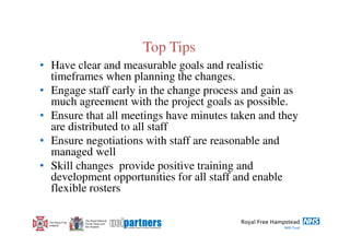 Top Tips
• Have clear and measurable goals and realistic
  timeframes when planning the changes.
• Engage staff early in the change process and gain as
  much agreement with the project goals as possible.
• Ensure that all meetings have minutes taken and they
  are distributed to all staff
• Ensure negotiations with staff are reasonable and
  managed well
• Skill changes provide positive training and
  development opportunities for all staff and enable
  flexible rosters

                   The Royal National
  The Royal Free   Throat, Nose and
  Hospital         Ear Hospital
 