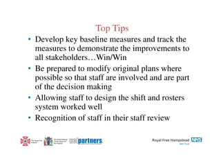 Top Tips
• Develop key baseline measures and track the
  measures to demonstrate the improvements to
  all stakeholders…Win/Win
• Be prepared to modify original plans where
  possible so that staff are involved and are part
  of the decision making
• Allowing staff to design the shift and rosters
  system worked well
• Recognition of staff in their staff review

                  The Royal National
 The Royal Free   Throat, Nose and
 Hospital         Ear Hospital
 