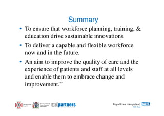 Summary
• To ensure that workforce planning, training, &
  education drive sustainable innovations
• To deliver a capable and flexible workforce
  now and in the future.
• An aim to improve the quality of care and the
  experience of patients and staff at all levels
  and enable them to embrace change and
  improvement.”

                  The Royal National
 The Royal Free   Throat, Nose and
 Hospital         Ear Hospital
 