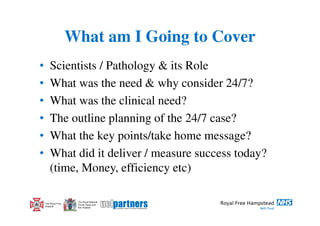 What am I Going to Cover
•       Scientists / Pathology & its Role
•       What was the need & why consider 24/7?
•       What was the clinical need?
•       The outline planning of the 24/7 case?
•       What the key points/take home message?
•       What did it deliver / measure success today?
        (time, Money, efficiency etc)

                      The Royal National
    The Royal Free    Throat, Nose and
    Hospital          Ear Hospital
 