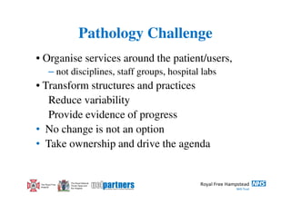 Pathology Challenge
• Organise services around the patient/users,
        – not disciplines, staff groups, hospital labs
• Transform structures and practices
   Reduce variability
   Provide evidence of progress
• No change is not an option
• Take ownership and drive the agenda


                  The Royal National
 The Royal Free   Throat, Nose and
 Hospital         Ear Hospital
 