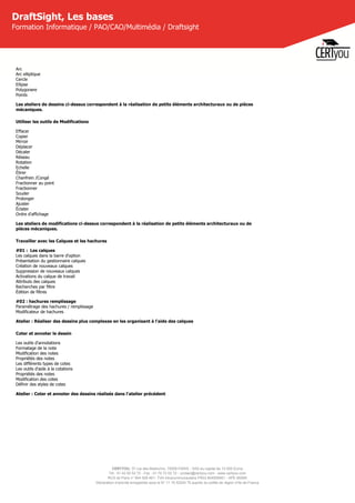 CERTYOU, 37 rue des Mathurins, 75008 PARIS - SAS au capital de 10 000 Euros
Tél : 01 42 93 52 72 - Fax : 01 70 72 02 72 - contact@certyou.com - www.certyou.com
RCS de Paris n° 804 509 461- TVA intracommunautaire FR03 804509461 - APE 8559A
Déclaration d’activité enregistrée sous le N° 11 75 52524 75 auprès du préfet de région d’Ile-de-France
DraftSight, Les bases
Formation Informatique / PAO/CAO/Multimédia / Draftsight
Arc
Arc elliptique
Cercle
Ellipse
Polygonere
Points
Les ateliers de dessins ci-dessus correspondent à la réalisation de petits éléments architecturaux ou de pièces
mécaniques.
Utiliser les outils de Modifications
Effacer
Copier
Mirroir
Déplacer
Décaler
Réseau
Rotation
Echelle
Étirer
Chanfrein /Congé
Fractionner au point
Fractionner
Souder
Prolonger
Ajuster
Éclater
Ordre d'affichage
Les ateliers de modifications ci-dessus correspondent à la réalisation de petits éléments architecturaux ou de
pièces mécaniques.
Travailler avec les Calques et les hachures
#01 :  Les calques
Les calques dans la barre d'option
Présentation du gestionnaire calques
Création de nouveaux calques
Suppression de nouveaux calques
Activations du calque de travail
Attributs des calques
Recherches par filtre
Édition de filtres
#02 : hachures remplissage
Paramétrage des hachures / remplissage
Modificateur de hachures
Atelier : Réaliser des dessins plus complexes en les organisant à l'aide des calques
Coter et annoter le dessin
Les outils d'annotations
Formatage de la note
Modification des notes
Propriétés des notes
Les différents types de cotes
Les outils d'aide à la cotations
Propriétés des notes
Modification des cotes
Définir des styles de cotes
Atelier : Coter et annoter des dessins réalisés dans l'atelier précédent 
 