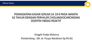 PENINGKATAN KADAR SERUM CA 19-9 PADA WANITA
62 TAHUN DENGAN PERIHILER CHOLANGIOCARCINOMA
DISERTAI HBSAG REAKTIF
Singgih Pudjo Wahono
Pembimbing : DR. dr. Puspa Wardhani Sp.PK (K)
Diskusi Kasus
 