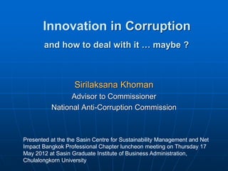 Innovation in Corruption
Sirilaksana Khoman
Advisor to Commissioner
National Anti-Corruption Commission
Presented at the the Sasin Centre for Sustainability Management and Net
Impact Bangkok Professional Chapter luncheon meeting on Thursday 17
May 2012 at Sasin Graduate Institute of Business Administration,
Chulalongkorn University
and how to deal with it … maybe ?
 