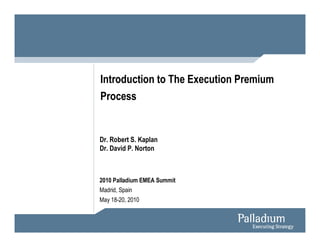 Introduction to The Execution Premium
Process


Dr. Robert S. Kaplan
Dr. David P. Norton



2010 Palladium EMEA Summit
Madrid, Spain
May 18-20, 2010
 