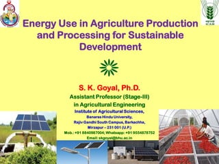 Energy Use in Agriculture Production
and Processing for Sustainable
Development
S. K. Goyal, Ph.D.
Assistant Professor (Stage-III)
in Agricultural Engineering
Institute of Agricultural Sciences,
Banaras Hindu University,
Rajiv Gandhi South Campus, Barkachha,
Mirzapur – 231 001 (U.P.)
Mob.: +91 8840987004; Whatsapp: +91 9554878752
Email: skgoyal@bhu.ac.in
 