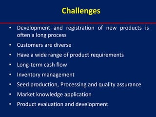 Challenges
• Development and registration of new products is
  often a long process
• Customers are diverse
• Have a wide range of product requirements
• Long-term cash flow
• Inventory management
• Seed production, Processing and quality assurance
• Market knowledge application
• Product evaluation and development
 